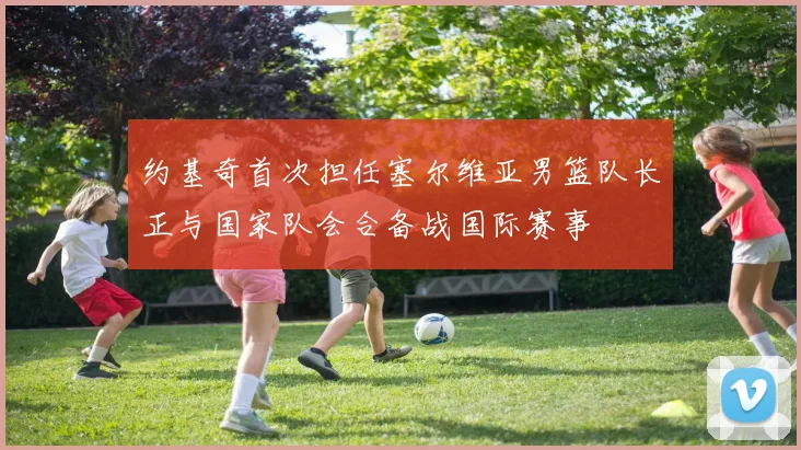 约基奇首次担任塞尔维亚男篮队长正与国家队会合备战国际赛事