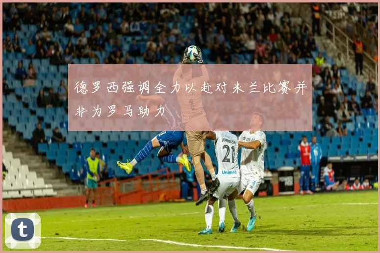 德罗西强调全力以赴对米兰比赛并非为罗马助力