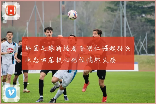 韩国足球新格局李刚仁崛起孙兴慜状态回落核心地位悄然交接