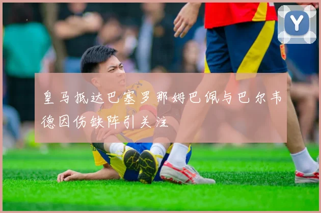 皇马抵达巴塞罗那姆巴佩与巴尔韦德因伤缺阵引关注
