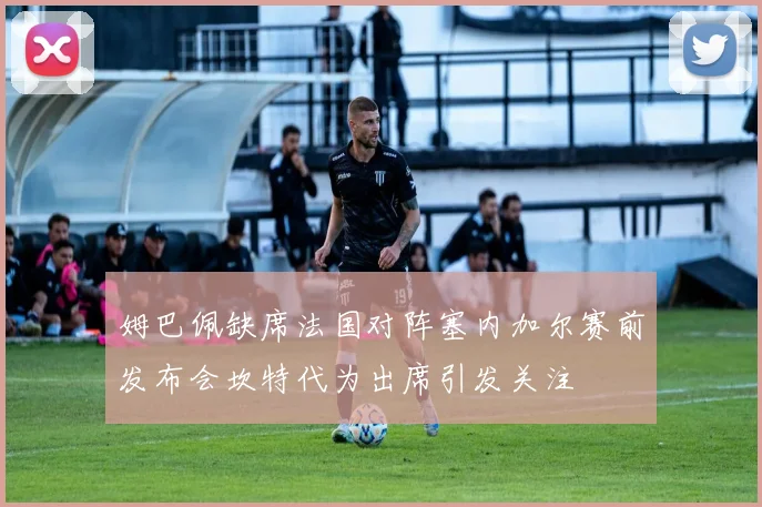 姆巴佩缺席法国对阵塞内加尔赛前发布会坎特代为出席引发关注