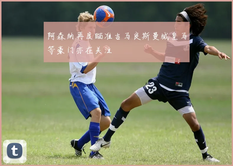 阿森纳再度瞄准吉马良斯曼城皇马等豪门亦在关注