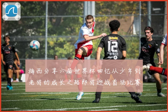 梅西分享六届世界杯回忆从少年到老将的成长之路即将迎战首场比赛