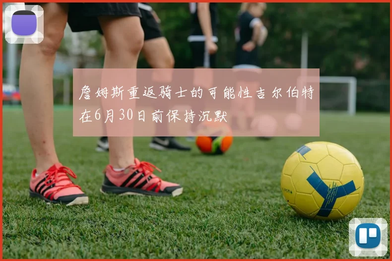 詹姆斯重返骑士的可能性吉尔伯特在6月30日前保持沉默