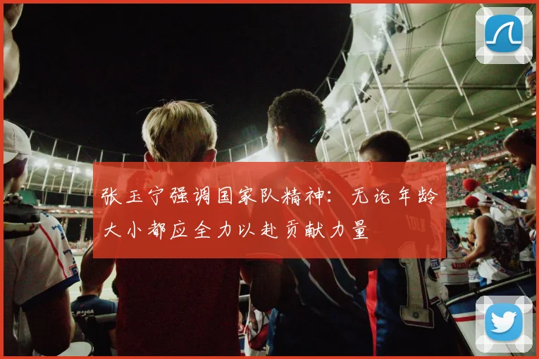 张玉宁强调国家队精神：无论年龄大小都应全力以赴贡献力量
