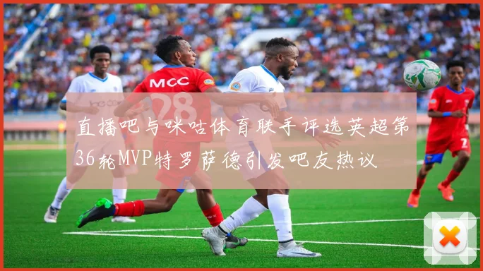 直播吧与咪咕体育联手评选英超第36轮MVP特罗萨德引发吧友热议