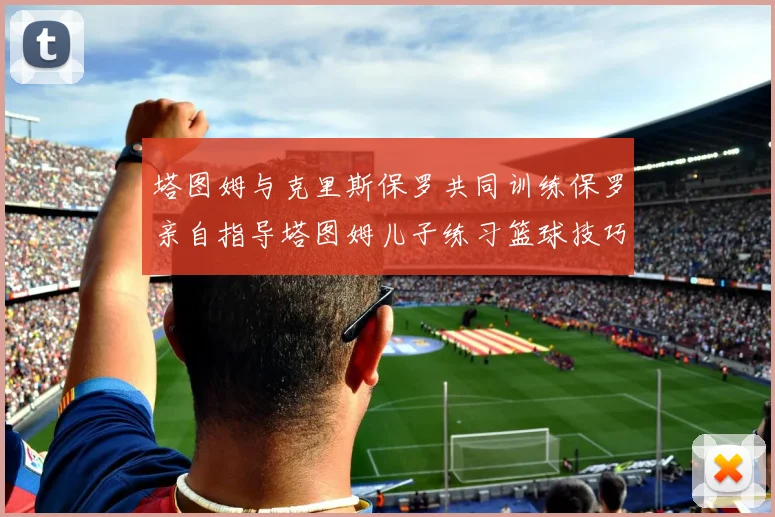 塔图姆与克里斯保罗共同训练保罗亲自指导塔图姆儿子练习篮球技巧