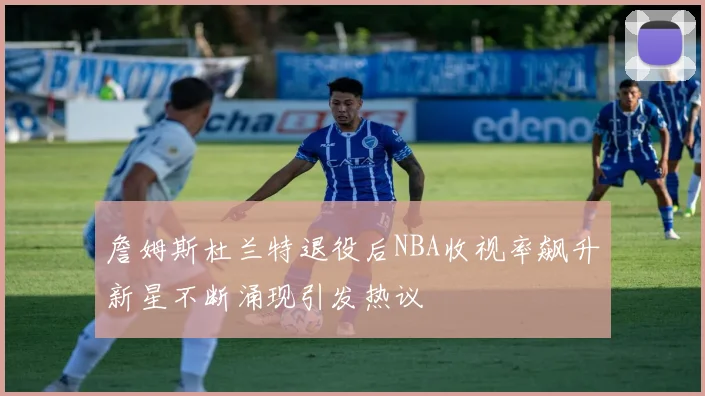 詹姆斯杜兰特退役后NBA收视率飙升新星不断涌现引发热议