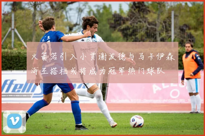 火箭若引入小贾谢泼德与马卡伊森海王搭档或将成为冠军热门球队